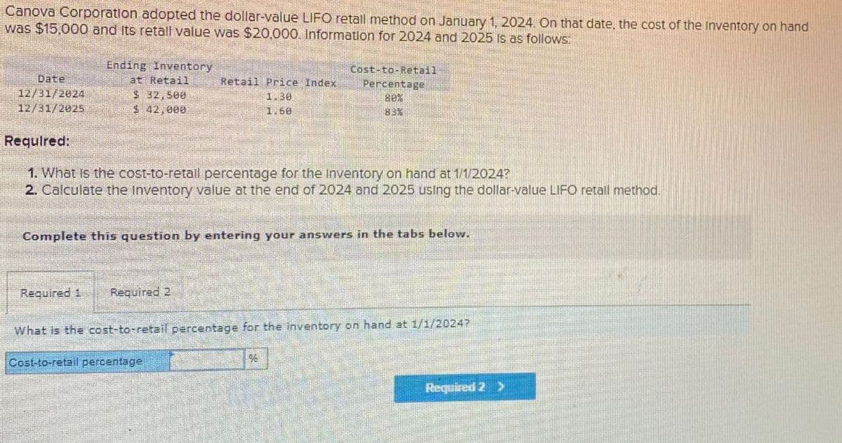 Canova Corporation adopted the dollar-value LIFO retall method on January 1, 2024. On that date, the cost of the Inventory on hand
was $15,000 and its retall value was $20,000. Information for 2024 and 2025 is as follows:
Ending Inventory
Date
12/31/2024
12/31/2025
at Retail
$ 32,500
$ 42,000
Retail Price Index
1.30
1.60
Cost-to-Retail
Percentage
80%
83%
Required:
1. What is the cost-to-retail percentage for the Inventory on hand at 1/1/2024?
2. Calculate the Inventory value at the end of 2024 and 2025 using the dollar-value LIFO retail method.
Complete this question by entering your answers in the tabs below.
Required 1 Required 2
What is the cost-to-retail percentage for the inventory on hand at 1/1/2024?
Cost-to-retail percentage
%
Required 2>