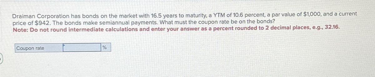 Draiman Corporation has bonds on the market with 16.5 years to maturity, a YTM of 10.6 percent, a par value of $1,000, and a current
price of $942. The bonds make semiannual payments. What must the coupon rate be on the bonds?
Note: Do not round intermediate calculations and enter your answer as a percent rounded to 2 decimal places, e.g., 32.16.
Coupon rate
%