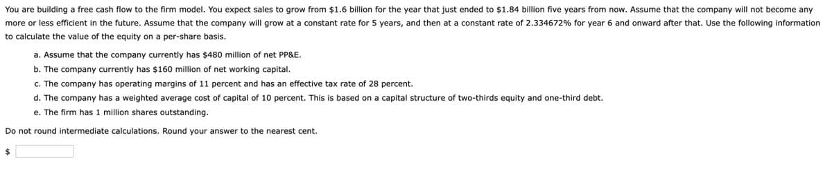 You are building a free cash flow to the firm model. You expect sales to grow from $1.6 billion for the year that just ended to $1.84 billion five years from now. Assume that the company will not become any
more or less efficient in the future. Assume that the company will grow at a constant rate for 5 years, and then at a constant rate of 2.334672% for year 6 and onward after that. Use the following information
to calculate the value of the equity on a per-share basis.
a. Assume that the company currently has $480 million of net PP&E.
b. The company currently has $160 million of net working capital.
c. The company has operating margins of 11 percent and has an effective tax rate of 28 percent.
d. The company has a weighted average cost of capital of 10 percent. This is based on a capital structure of two-thirds equity and one-third debt.
e. The firm has 1 million shares outstanding.
Do not round intermediate calculations. Round your answer to the nearest cent.