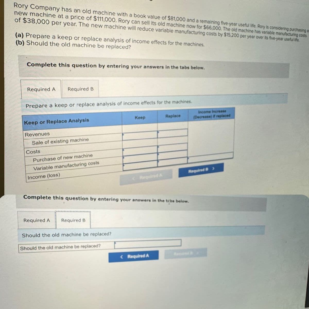 Rory Company has an old machine with a book value of $81,000 and a remaining five-year useful life. Rory is considering purchasing a
new machine at a price of $111,000. Rory can sell its old machine now for $66,000. The old machine has variable manufacturing costs
of $38,000 per year. The new machine will reduce variable manufacturing costs by $15,200 per year over its five-year useful life.
(a) Prepare a keep or replace analysis of income effects for the machines.
(b) Should the old machine be replaced?
Complete this question by entering your answers in the tabs below.
Required A Required B
Prepare a keep or replace analysis of income effects for the machines.
Keep or Replace Analysis
Revenues
Sale of existing machine
Costs
Purchase of new machine
Variable manufacturing costs
Income (loss)
Keep
Replace
Income increase
(Decrease) If replaced
Required A
Required B>
Complete this question by entering your answers in the tabs below.
Required A
Required B
Should the old machine be replaced?
Should the old machine be replaced?
<Required A