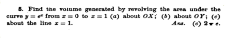 5. Find the volume generated by revolving the area under the
curve y = e from z = 0 to z = 1 (a) about OX; (b) about OY; (c)
about the line z = 1.
Ans. (c) 2 r e.
