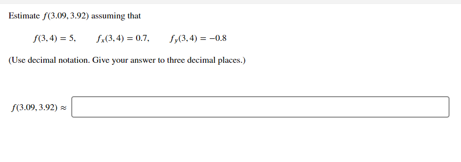 Estimate f(3.09, 3.92) assuming that
f(3, 4) = 5,
fx(3,4) = 0.7,
fy(3,4) = -0.8
(Use decimal notation. Give your answer to three decimal places.)
f(3.09, 3.92) z
