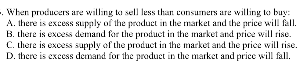 3. When producers are willing to sell less than consumers are willing to buy:
A. there is excess supply of the product in the market and the price will fall.
B. there is excess demand for the product in the market and price will rise.
C. there is excess supply of the product in the market and the price will rise.
D. there is excess demand for the product in the market and price will fall.