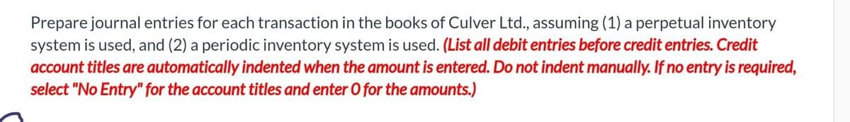 Prepare journal entries for each transaction in the books of Culver Ltd., assuming (1) a perpetual inventory
system is used, and (2) a periodic inventory system is used. (List all debit entries before credit entries. Credit
account titles are automatically indented when the amount is entered. Do not indent manually. If no entry is required,
select "No Entry" for the account titles and enter O for the amounts.)