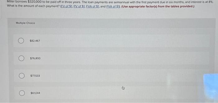 Miller borrows $320,000 to be paid off in three years. The loan payments are semiannual with the first payment due in six months, and interest is at 8%
What is the amount of each payment? (FV of $1. PV of $1. FVA of $1, and PVA of $1). (Use appropriate factor(s) from the tables provided.)
Multiple Choice
$82,467
$76,800
$77,533
$61,044