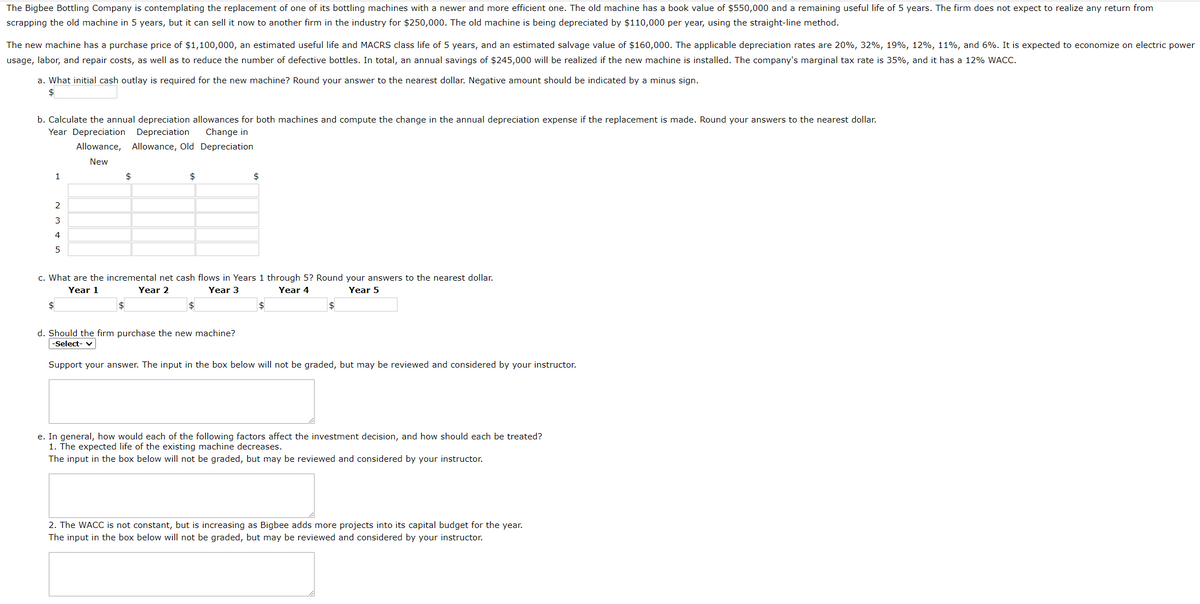 The Bigbee Bottling Company is contemplating the replacement of one of its bottling machines with a newer and more efficient one. The old machine has a book value of $550,000 and a remaining useful life of 5 years. The firm does not expect to realize any return from
scrapping the old machine in 5 years, but it can sell it now to another firm in the industry for $250,000. The old machine is being depreciated by $110,000 per year, using the straight-line method.
The new machine has a purchase price of $1,100,000, an estimated useful life and MACRS class life of 5 years, and an estimated salvage value of $160,000. The applicable depreciation rates are 20%, 32%, 19%, 12%, 11%, and 6%. It is expected to economize on electric power
usage, labor, and repair costs, as well as to reduce the number of defective bottles. In total, an annual savings of $245,000 will be realized if the new machine is installed. The company's marginal tax rate is 35%, and it has a 12% WACC.
a. What initial cash outlay is required for the new machine? Round your answer to the nearest dollar. Negative amount should be indicated by a minus sign.
$
b. Calculate the annual depreciation allowances for both machines and compute the change in the annual depreciation expense if the replacement is made. Round your answers to the nearest dollar.
Year Depreciation Depreciation
Change in
Allowance, Allowance, Old Depreciation
New
1
$
2
3
4
5
$
$
c. What are the incremental net cash flows in Years 1 through 5? Round your answers to the nearest dollar.
Year 1
Year 2
Year 3
Year 4
Year 5
$
$
$
d. Should the firm purchase the new machine?
-Select-
Support your answer. The input in the box below will not be graded, but may be reviewed and considered by your instructor.
e. In general, how would each of the following factors affect the investment decision, and how should each be treated?
1. The expected life of the existing machine decreases.
The input in the box below will not be graded, but may be reviewed and considered by your instructor.
2. The WACC is not constant, but is increasing as Bigbee adds more projects into its capital budget for the year.
The input in the box below will not be graded, but may be reviewed and considered by your instructor.
