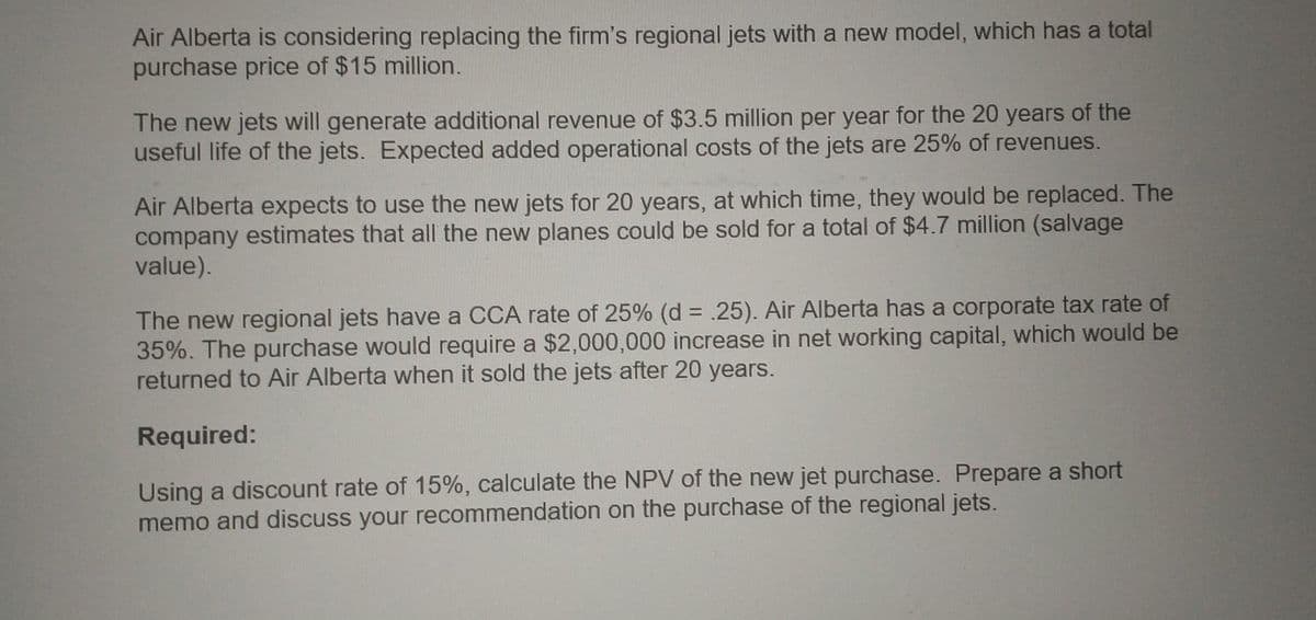 Air Alberta is considering replacing the firm's regional jets with a new model, which has a total
purchase price of $15 million.
The new jets will generate additional revenue of $3.5 million per year for the 20 years of the
useful life of the jets. Expected added operational costs of the jets are 25% of revenues.
Air Alberta expects to use the new jets for 20 years, at which time, they would be replaced. The
company estimates that all the new planes could be sold for a total of $4.7 million (salvage
value).
The new regional jets have a CCA rate of 25% (d = .25). Air Alberta has a corporate tax rate of
35%. The purchase would require a $2,000,000 increase in net working capital, which would be
returned to Air Alberta when it sold the jets after 20 years.
Required:
Using a discount rate of 15%, calculate the NPV of the new jet purchase. Prepare a short
memo and discuss your recommendation on the purchase of the regional jets.