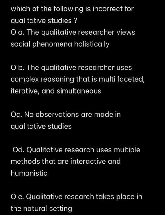 which of the following is incorrect for
qualitative studies ?
O a. The qualitative researcher views
social phenomena holistically
O b. The qualitative researcher uses
complex reasoning that is multi faceted,
iterative, and simultaneous
Oc. No observations are made in
qualitative studies
Od. Qualitative research uses multiple
methods that are interactive and
humanistic
O e. Qualitative research takes place in
the natural setting