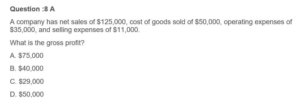 Question :8 A
A company has net sales of $125,000, cost of goods sold of $50,000, operating expenses of
$35,000, and selling expenses of $11,000.
What is the gross profit?
A. $75,000
B. $40,000
C. $29,000
D. $50,000