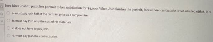 Inez hires Josh to paint her portrait to her satisfaction for $4,000. When Josh finishes the portrait, Inez announces that she is not satisfied with it. Inez
a. must pay josh half of the contract price as a compromise.
b. must pay josh only the cost of his materials.
c. does not have to pay josh.
d. must pay Josh the contract price.