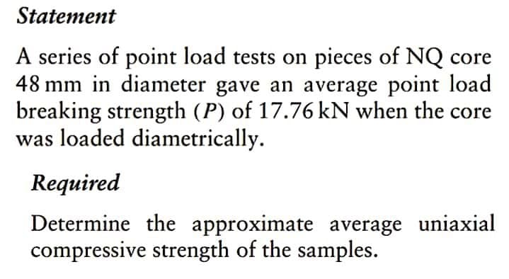 Statement
A series of point load tests on pieces of NQ core
48 mm in diameter gave an average point load
breaking strength (P) of 17.76 kN when the core
was loaded diametrically.
Required
Determine the approximate average uniaxial
compressive strength of the samples.