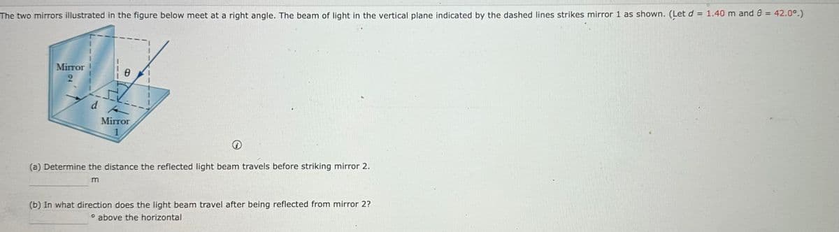 The two mirrors illustrated in the figure below meet at a right angle. The beam of light in the vertical plane indicated by the dashed lines strikes mirror 1 as shown. (Let d = 1.40 m and 0 = 42.0°.)
Mirror
2
d A
Ꮎ
Mirror
1
(a) Determine the distance the reflected light beam travels before striking mirror 2.
m
(b) In what direction does the light beam travel after being reflected from mirror 2?
° above the horizontal