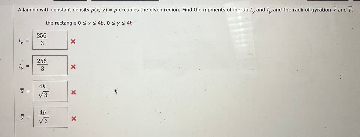 A lamina with constant density p(x, y) = p occupies the given region. Find the moments of inertia I, and I, and the radii of gyration and y.
the rectangle 0 ≤ x ≤ 4b, 0 ≤ y ≤ 4h
X
11
IIA
=
x =
=
256
3
256
3
4h
√3
4b
√3
X
X
X
X
Fill