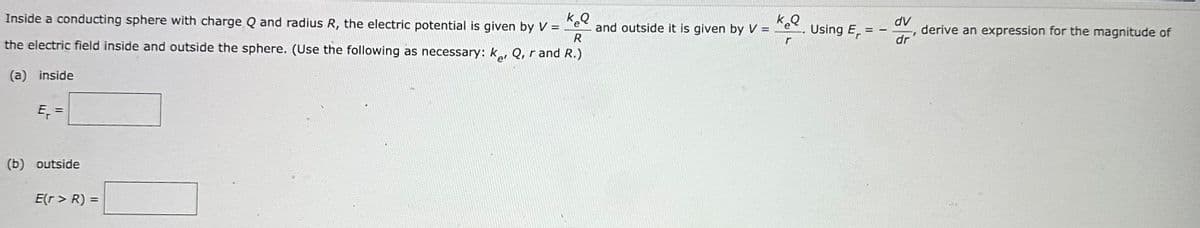 k₂Q
Inside a conducting sphere with charge Q and radius R, the electric potential is given by V =
the electric field inside and outside the sphere. (Use the following as necessary: ker Q, rand R.)
(a) inside
E₁ =
(b) outside
E(r> R) =
and outside it is given by V =
keq
Using Er
=
dv
dr
I
derive an expression for the magnitude of