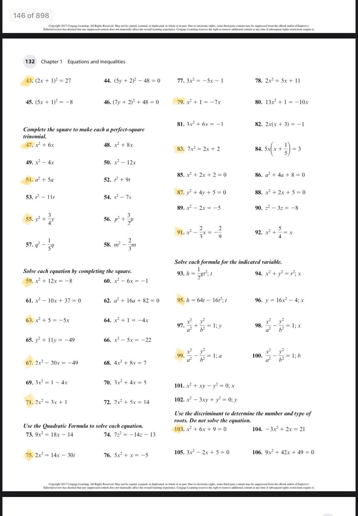 146 of 898
Copyright 2017 Cengage Learning. All Rights Reserved. May not be copied, scanned, or duplicated, in whole or in part. Due to electronic rights, some third party content may be suppressed from the eBook and/or eChapter(s).
Editorial review has deemed that any suppressed content does not materially affect the overall learning experience. Cengage Learning reserves the right to remove additional content at any time
subsequent rights restrictions require it.
132 Chapter 1 Equations and Inequalities
43. (2x + 1)² = 27
44. (5y + 2)² – 48 = 0
77. 3x2 = - 5x – 1
78. 2x2 = 5x + 11
45. (5x + 1)² = -8
46. (7y + 2)² + 48 = 0
79. x² + 1 = -7x
80. 13x2 + 1 = - 10x
81. 3x + 6x = - 1
82. 2x(x + 3) = –1
Complete the square to make each a perfect-square
trinomial.
47. x² + 6x
48. x² + 8x
83. 7x = 2x + 2
84. 5x x +
= 3
49. х2 — 4х
50. х2
12x
85. x + 2x + 2 = 0
86. a? + 4a + 8 = 0
51. a + 5a
52. 12 + 9t
87. y + 4y + 5 = 0
88. x² + 2x + 5 = 0
53. 2 — 11г
54. s² – 7.s
89. x2 – 2x = - 5
90. z2 – 3z = -8
3
55. y +
3
56. р? +
2
91. x² -
3
2
92. x? +
4
1
57. q - 34
2
58. т?
m
Solve each formula for the indicated variable.
Solve each equation by completing the square.
1
93. h =
94. x² + y? = r²; x
59. x + 12x = -8
60. x² – 6x = -1
61. х.
10x + 37 = 0
62. a + 16a + 82 = 0
95. h = 64t – 167²; t
96. у %3
16x2 – 4; x
63. x² + 5 = -5x
64. x² + 1 = -4x
97.
1; у
98.
a
= 1; x
%3D
65. y + 11y = -49
66. x² – 5x = -22
99.
a?
1; а
100.
a?
1; b
b²
67. 2x2 – 20x = -49
68. 4x2 + 8x = 7
69. 3x² = 1 – 4x
70. 3x2 + 4x = 5
101. х2 + ху — у? %3D 0;B х
71. 2x² = 3x + 1
72. 2x2 + 5x = 14
102. х? — 3ху + у' %3D0; у
Use the discriminant to determine the number and type of
roots. Do not solve the equation.
Use the Quadratic Formula to solve each equation.
74. 7z2 = –14z – 13
103. x + 6x + 9 = 0
104. -3x2 + 2x = 21
73. 9х?
18x – 14
105. 3x2 – 2x + 5 = 0
106. 9x² + 42.x + 49 = 0
75. 2x2 = 14x –
30i
76. 5x² + x = -5
Copyright 2017 Cengage Learning. All Rights Reserved. May not be copied, scanned, or duplicated, in whole or in part. Due to electronic rights, some third party content may be suppressed from the eBook and/or eChapter(s).
Editorial review has deemed that any suppressed content does not materially affect the overall learning experience. Cengage Learning reserves the right
o remove additional content at any time if subsequent rights restrictions require it.
