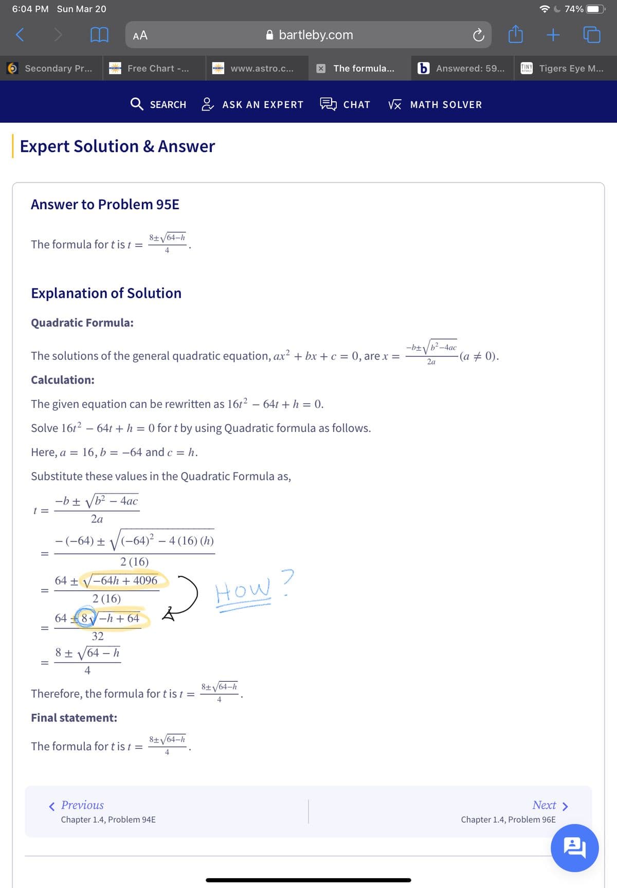 6:04 PM Sun Mar 20
74%
AA
A bartleby.com
Secondary Pr...
Free Chart -...
www.astro.c...
The formula...
b Answered: 59...
TINY Tigers Eye M...
Q SEARCH
& ASK AN EXPERT
CHAT
VX MATH SOLVER
Expert Solution & Answer
Answer to Problem 95E
8±/64–h
The formula for t is t =
4
Explanation of Solution
Quadratic Formula:
-b±/b² -4ac
The solutions of the general quadratic equation, ax? + bx + c = 0, are x =
(a + 0).
2a
Calculation:
The given equation can be rewritten as 1612 – 64t + h = 0.
Solve 16t2 – 64t + h = 0 for t by using Quadratic formula as follows.
Here, a =
= 16, b
= -64 and c = h.
Substitute these values in the Quadratic Formula as,
-b ± /b? – 4ac
t =
2a
- (-64) ±
(-64)² – 4 (16) (h)
2 (16)
64 + V-64h + 4096
How?
2 (16)
64
8-h + 64
32
8 ± V64 – h
8±/64-h
Therefore, the formula for t is t =
Final statement:
8±/64-h
The formula for t is t =
4
< Previous
Next >
Chapter 1.4, Problem 94E
Chapter 1.4, Problem 96E
||
||
||
