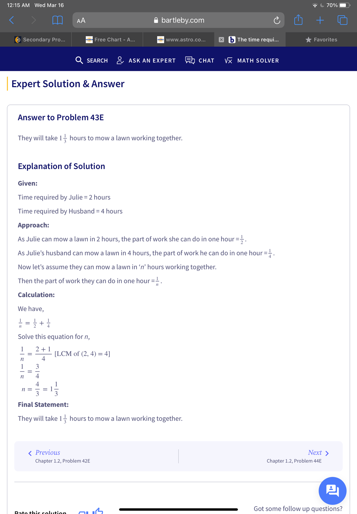 12:15 AM Wed Mar 16
70%
AA
A bartleby.com
Secondary Pro...
Free Chart - A...
- www.astro.co...
b The time requi...
* Favorites
Q SEARCH
& ASK AN EXPERT
CHAT
Vx MATH SOLVER
Expert Solution & Answer
Answer to Problem 43E
They will take 1- hours to mow a lawn working together.
Explanation of Solution
Given:
Time required by Julie = 2 hours
Time required by Husband = 4 hours
Approach:
As Julie can mow a lawn in 2 hours, the part of work she can do in one hour =.
As Julie's husband can mow a lawn in 4 hours, the part of work he can do in one hour =.
Now let's assume they can mow a lawn in 'n' hours working together.
Then the part of work they can do in one hour =-.
n
Calculation:
We have,
: = +
1
n
2
Solve this equation for n,
1
2 + 1
[LCM of (2, 4) = 4]
4
n
1
3
n
4
4
n =
3
3
Final Statement:
They will take 1, hours to mow a lawn working together.
< Previous
Next >
Chapter 1.2, Problem 42E
Chapter 1.2, Problem 44E
Got some follow up questions?
Date this solutien
