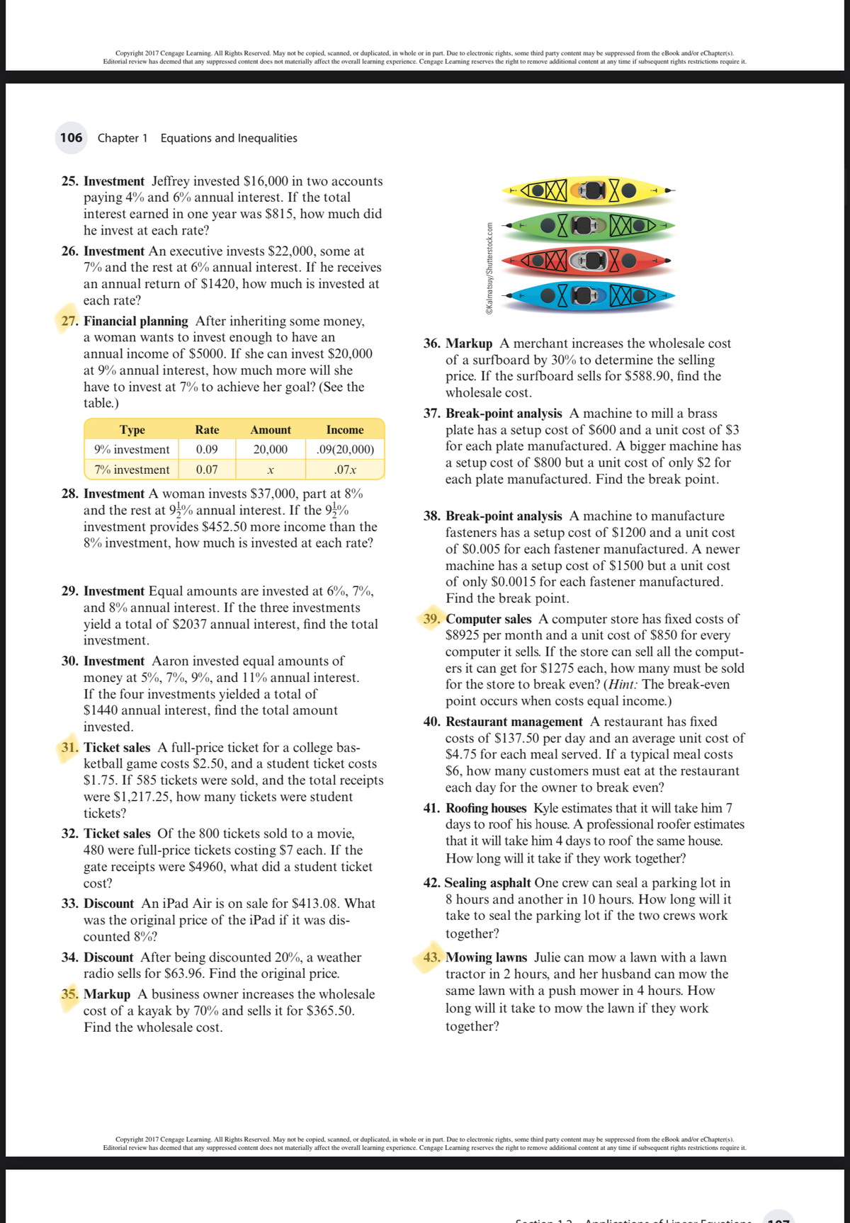 Copyright 2017 Cengage Learning. All Rights Reserved. May not be copied, scanned, or duplicated, in whole or in part. Due to electronic rights, some third party content may be suppressed from the eBook and/or eChapter(s).
Editorial review has deemed that any suppressed content does not materially affect the overall learning experience. Cengage Learning reserves the right to remove additional content at any time if subsequent rights restrictions require it.
106
Chapter 1 Equations and Inequalities
25. Investment Jeffrey invested $16,000 in two accounts
paying 4% and 6% annual interest. If the total
interest earned in one year was $815, how much did
XXO
he invest at each rate?
26. Investment An executive invests $22,000, some at
7% and the rest at 6% annual interest. If he receives
an annual return of $1420, how much is invested at
XXO
each rate?
27. Financial planning After inheriting some money,
a woman wants to invest enough to have an
annual income of $5000. If she can invest $20,000
at 9% annual interest, how much more will she
have to invest at 7% to achieve her goal? (See the
table.)
36. Markup A merchant increases the wholesale cost
of a surfboard by 30% to determine the selling
price. If the surfboard sells for $588.90, find the
wholesale cost.
37. Break-point analysis A machine to mill a brass
plate has a setup cost of $600 and a unit cost of $3
for each plate manufactured. A bigger machine has
a setup cost of $800 but a unit cost of only $2 for
each plate manufactured. Find the break point.
Туре
Rate
Amount
Income
9% investment
0.09
20,000
.09(20,000)
7% investment
0.07
.07x
28. Investment A woman invests $37,000, part at 8%
and the rest at 9% annual interest. If the 95%
investment provides $452.50 more income than the
8% investment, how much is invested at each rate?
38. Break-point analysis A machine to manufacture
fasteners has a setup cost of $1200 and a unit cost
of $0.005 for each fastener manufactured. A newer
machine has a setup cost of $1500 but a unit cost
of only $0.0015 for each fastener manufactured.
Find the break point.
29. Investment Equal amounts are invested at 6%, 7%,
and 8% annual interest. If the three investments
39. Computer sales A computer store has fixed costs of
$8925 per month and a unit cost of $850 for every
computer it sells. If the store can sell all the comput-
ers it can get for $1275 each, how many must be sold
for the store to break even? (Hint: The break-even
point occurs when costs equal income.)
yield a total of $2037 annual interest, find the total
investment.
30. Investment Aaron invested equal amounts of
money at 5%, 7%, 9%, and 11% annual interest.
If the four investments yielded a total of
$1440 annual interest, find the total amount
40. Restaurant management A restaurant has fixed
costs of $137.50 per day and an average unit cost of
$4.75 for each meal served. If a typical meal costs
$6, how many customers must eat at the restaurant
each day for the owner to break even?
invested.
31. Ticket sales A full-price ticket for a college bas-
ketball game costs $2.50, and a student ticket costs
$1.75. If 585 tickets were sold, and the total receipts
were $1,217.25, how many tickets were student
tickets?
32. Ticket sales Of the 800 tickets sold to a movie,
480 were full-price tickets costing $7 each. If the
gate receipts were $4960, what did a student ticket
cost?
41. Roofing houses Kyle estimates that it will take him 7
days to roof his house. A professional roofer estimates
that it will take him 4 days to roof the same house.
How long will it take if they work together?
33. Discount An iPad Air is on sale for $413.08. What
was the original price of the iPad if it was dis-
counted 8%?
42. Sealing asphalt One crew can seal a parking lot in
8 hours and another in 10 hours. How long will it
take to seal the parking lot if the two crews work
together?
34. Discount After being discounted 20%, a weather
radio sells for $63.96. Find the original price.
35. Markup A business owner increases the wholesale
cost of a kayak by 70% and sells it for $365.50.
Find the wholesale cost.
43. Mowing lawns Julie can mow a lawn with a lawn
tractor in 2 hours, and her husband can mow the
same lawn with a push mower in 4 hours. How
long will it take to mow the lawn if they work
together?
Copyright 2017 Cengage Learning. All Rights Reserved. May not be copied, scanned, or duplicated, in whole or in part. Due to electronic rights, some third party content may be suppressed from the eBook and/or eChapter(s).
Editorial review has deemed that any suppressed content does not materially affect the overall learning experience. Cengage Learning reserves the right to remove additional content at any time if subsequent rights restrictions require it.
©Kalmatsuy/Shutterstock.com
