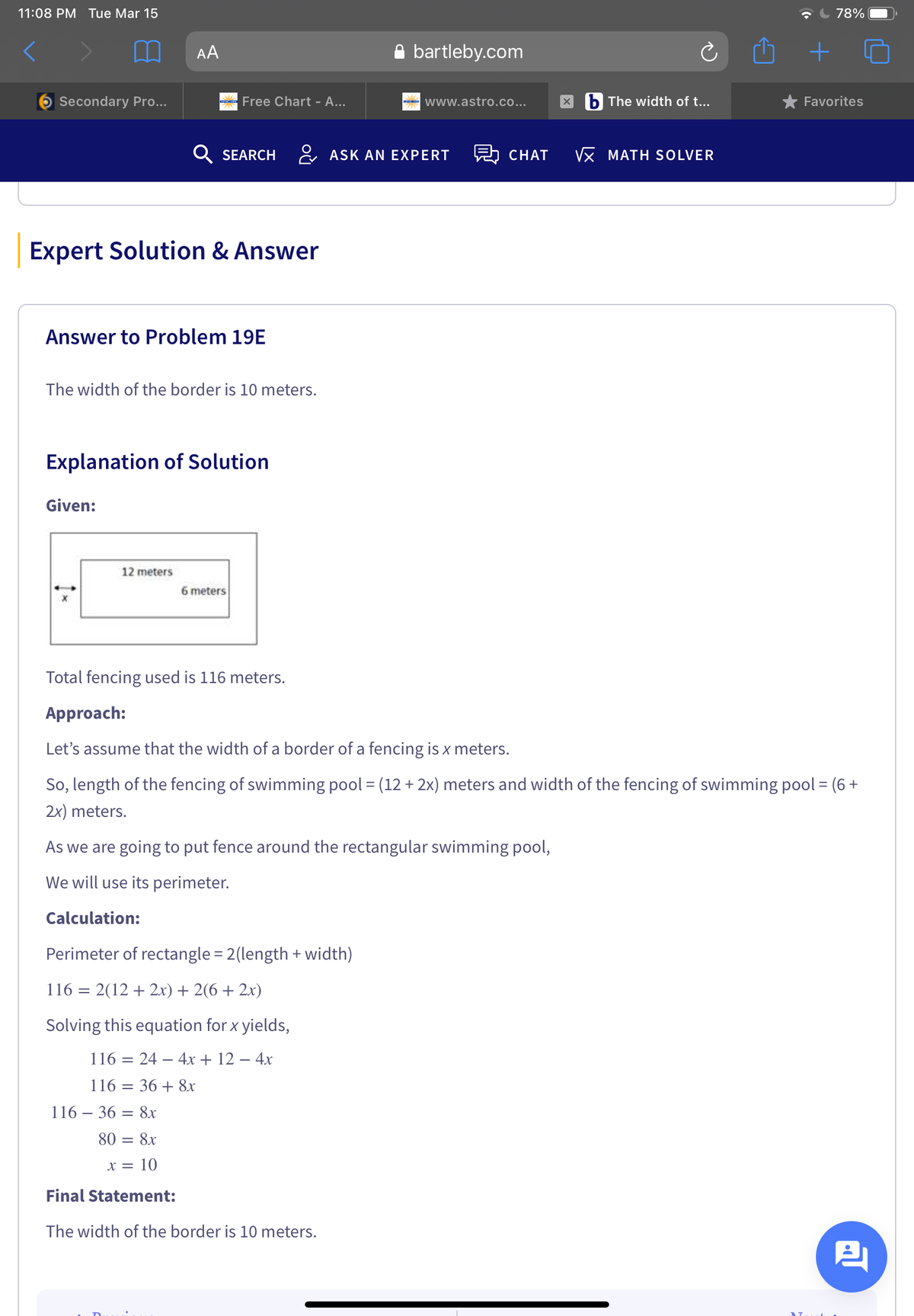 11:08 PM Tue Mar 15
78%
AA
A bartleby.com
Secondary Pro...
Free Chart - A...
- www.astro.co...
b The width of t...
* Favorites
Q SEARCH
& ASK AN EXPERT
CHAT
Vx MATH SOLVER
Expert Solution & Answer
Answer to Problem 19E
The width of the border is 10 meters.
Explanation of Solution
Given:
12 meters
6 meters
Total fencing used is 116 meters.
Approach:
Let's assume that the width of a border of a fencing is x meters.
So, length of the fencing of swimming pool = (12 + 2x) meters and width of the fencing of swimming pool = (6 +
2x) meters.
As we are going to put fence around the rectangular swimming pool,
We will use its perimeter.
Calculation:
Perimeter of rectangle = 2(length + width)
116 = 2(12 + 2x) + 2(6 + 2x)
Solving this equation for x yields,
116 %3D 24 — 4х + 12 — 4х
116 = 36 + 8x
116 – 36 = 8r
80 = 8x
x = 10
Final Statement:
The width of the border is 10 meters.
