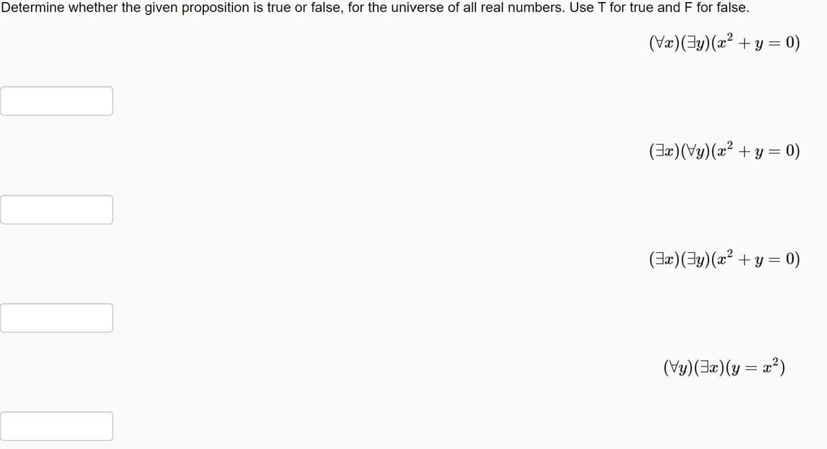 **Determine whether the given proposition is true or false, for the universe of all real numbers. Use T for true and F for false.**

1. \((\forall x)(\exists y)(x^2 + y = 0)\)

   [ ]

2. \((\exists x)(\forall y)(x^2 + y = 0)\)

   [ ]

3. \((\exists x)(\exists y)(x^2 + y = 0)\)

   [ ]

4. \((\forall y)(\exists x)(y = x^2)\)

   [ ]