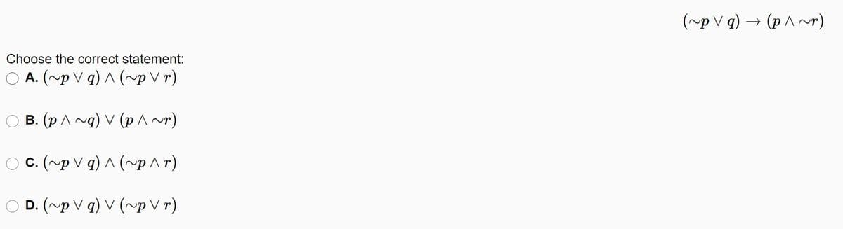(~p V q) → (p ^ ~r)
Choose the correct statement:
A. (~p V q) ^ (~p V r)
B. (p A ng) V (p ^~)
O C. (~p V q) A (~p^r)
D. (~pVq) v (~рVr)
