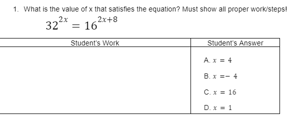 1. What is the value of x that satisfies the equation? Must show all proper work/steps!
322*
2x+8
16
Student's Work
Student's Answer
A. x = 4
B. x =- 4
C. x = 16
D. x = 1
