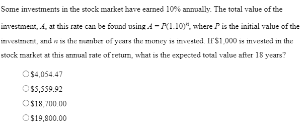 Some investments in the stock market have earned 10% annually. The total value of the
investment, A, at this rate can be found using A = P(1.10)", where P is the initial value of the
investment, and n is the number of years the money is invested. If $1,000 is invested in the
stock market at this annual rate of return, what is the expected total value after 18 years?
O$4,054.47
O 5,559.92
O$18,700.00
Os19,800.00
