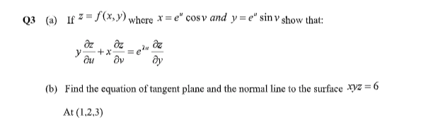 Q3 (a) If 7 = f(x,y) where × = e" cos v and y= e" sin v show that:
%3D
ду
(b) Find the equation of tangent plane and the normal line to the surface Xyz = 6
At (1,2,3)
