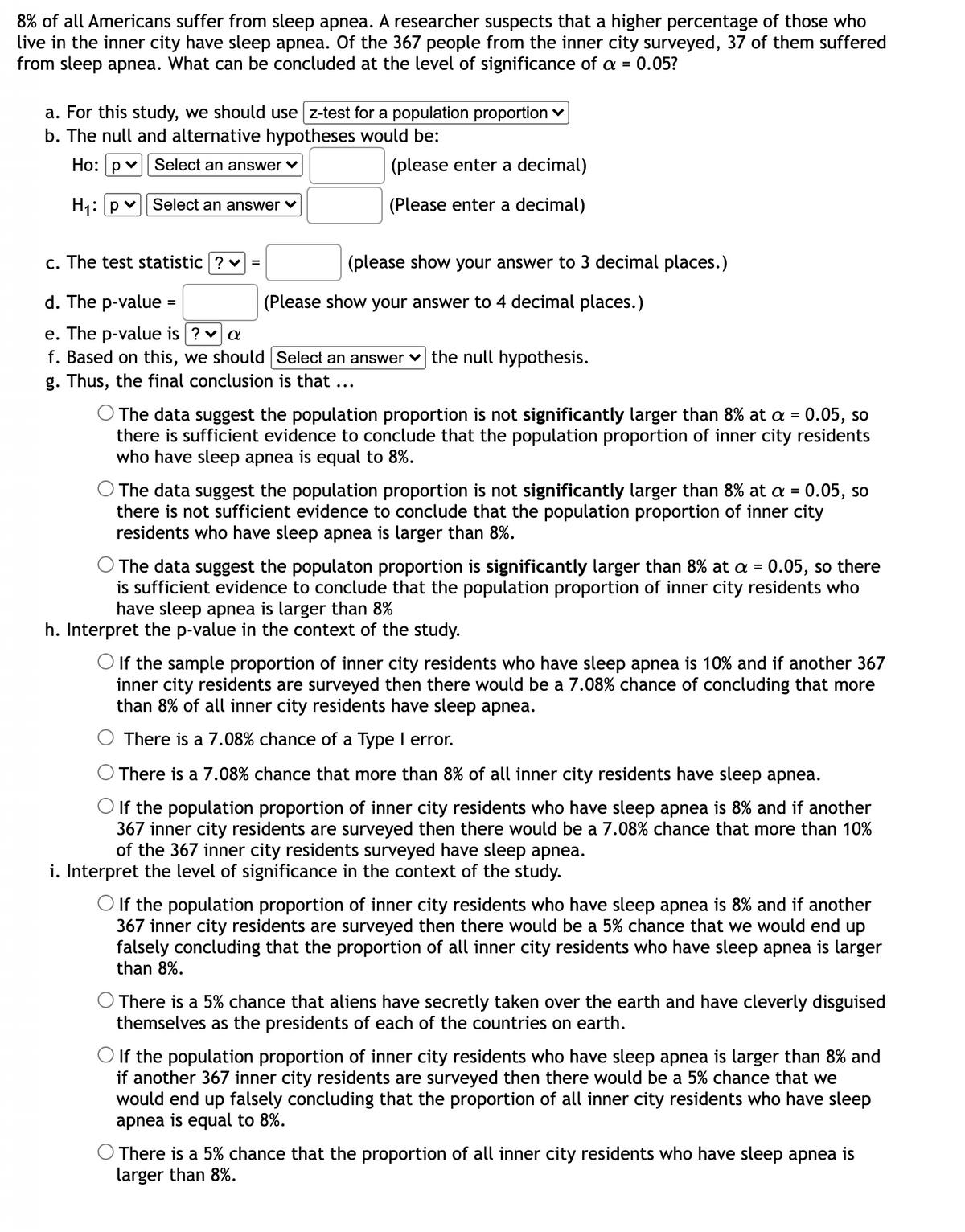 8% of all Americans suffer from sleep apnea. A researcher suspects that a higher percentage of those who
live in the inner city have sleep apnea. Of the 367 people from the inner city surveyed, 37 of them suffered
from sleep apnea. What can be concluded at the level of significance of a =
0.05?
a. For this study, we should use z-test for a population proportion v
b. The null and alternative hypotheses would be:
Ho: p v
Select an answer ♥
(please enter a decimal)
H1:p v| Select an answer
(Please enter a decimal)
c. The test statistic ? v =
(please show your answer to 3 decimal places.)
d. The p-value
(Please show your answer to 4 decimal places.)
%3D
e. The p-value is ? va
f. Based on this, we should Select an answer v the null hypothesis.
g. Thus, the final conclusion is that ...
O The data suggest the population proportion is not significantly larger than 8% at a = 0.05, so
there is sufficient evidence to conclude that the population proportion of inner city residents
who have sleep apnea is equal to 8%.
O The data suggest the population proportion is not significantly larger than 8% at a = 0.05, so
there is not sufficient evidence to conclude that the population proportion of inner city
residents who have sleep apnea is larger than 8%.
%3D
The data suggest the populaton proportion is significantly larger than 8% at a = 0.05, so there
is sufficient evidence to conclude that the population proportion of inner city residents who
have sleep apnea is larger than 8%
h. Interpret the p-value in the context of the study.
O If the sample proportion of inner city residents who have sleep apnea is 10% and if another 367
inner city residents are surveyed then there would be a 7.08% chance of concluding that more
than 8% of all inner city residents have sleep apnea.
There is a 7.08% chance of a Type I error.
There is a 7.08% chance that more than 8% of all inner city residents have sleep apnea.
O If the population proportion of inner city residents who have sleep apnea is 8% and if another
367 inner city residents are surveyed then there would be a 7.08% chance that more than 10%
of the 367 inner city residents surveyed have sleep apnea.
i. Interpret the level of significance in the context of the study.
O If the population proportion of inner city residents who have sleep apnea is 8% and if another
367 inner city residents are surveyed then there would be a 5% chance that we would end up
falsely concluding that the proportion of all inner city residents who have sleep apnea is larger
than 8%.
There is a 5% chance that aliens have secretly taken over the earth and have cleverly disguised
themselves as the presidents of each of the countries on earth.
O If the population proportion of inner city residents who have sleep apnea is larger than 8% and
if another 367 inner city residents are surveyed then there would be a 5% chance that we
would end up falsely concluding that the proportion of all inner city residents who have sleep
apnea is equal to 8%.
O There is a 5% chance that the proportion of all inner city residents who have sleep apnea is
larger than 8%.
