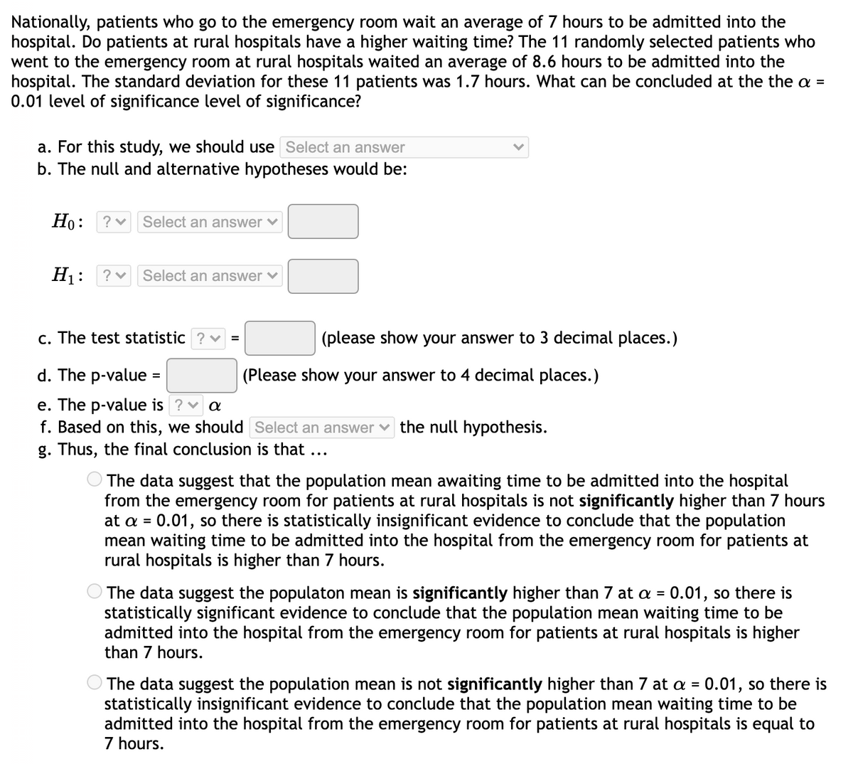 Nationally, patients who go to the emergency room wait an average of 7 hours to be admitted into the
hospital. Do patients at rural hospitals have a higher waiting time? The 11 randomly selected patients who
went to the emergency room at rural hospitals waited an average of 8.6 hours to be admitted into the
hospital. The standard deviation for these 11 patients was 1.7 hours. What can be concluded at the the a =
0.01 level of significance level of significance?
a. For this study, we should use Select an answer
b. The null and alternative hypotheses would be:
Но:
Select an answer ♥
H1:
Select an answer ♥
c. The test statistic
(please show your answer to 3 decimal places.)
d. The p-value :
(Please show your answer to 4 decimal places.)
e. The p-value is ?v a
f. Based on this, we should Select an answer v the null hypothesis.
g. Thus, the final conclusion is that ...
The data suggest that the population mean awaiting time to be admitted into the hospital
from the emergency room for patients at rural hospitals is not significantly higher than 7 hours
at a = 0.01, so there is statistically insignificant evidence to conclude that the population
mean waiting time to be admitted into the hospital from the emergency room for patients at
rural hospitals is higher than 7 hours.
%3D
The data suggest the populaton mean is significantly higher than 7 at a = 0.01, so there is
statistically significant evidence to conclude that the population mean waiting time to be
admitted into the hospital from the emergency room for patients at rural hospitals is higher
than 7 hours.
%3D
The data suggest the population mean is not significantly higher than 7 at a = 0.01, so there is
statistically insignificant evidence to conclude that the population mean waiting time to be
admitted into the hospital from the emergency room for patients at rural hospitals is equal to
7 hours.
