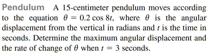 Pendulum A 15-centimeter pendulum moves according
to the equation 0 = 0.2 cos 8t, where 0 is the angular
displacement from the vertical in radians and t is the time in
seconds. Determine the maximum angular displacement and
the rate of change of 0 when t = 3 seconds.
