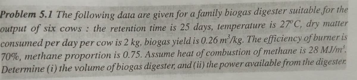 Problem 5.1 The following data are given for a family biogas digester suitable for the
output of six cows : the retention time is 25 days, temperature is 27° C, dry matter
m²,
consumed per day per cow is 2 kg, biogas yield is 0.26 m/kg. The efficiency of burner is
70%, methane proportion is 0.75. Assume heat of combustion of methane is 28 MJ/m'.
Determine (i) the volume of biogas digester, and (ii) the power available from the digester.
