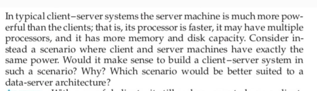 In typical client-server systems the server machine is much more pow-
erful than the clients; that is, its processor is faster, it may have multiple
processors, and it has more memory and disk capacity. Consider in-
stead a scenario where client and server machines have exactly the
same power. Would it make sense to build a client-server system in
such a scenario? Why? Which scenario would be better suited to a
data-server architecture?