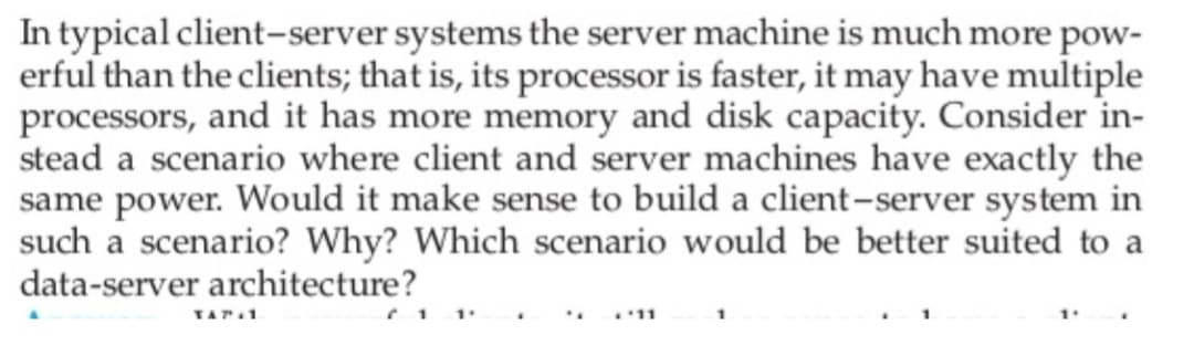 In typical client-server systems the server machine is much more pow-
erful than the clients; that is, its processor is faster, it may have multiple
processors, and it has more memory and disk capacity. Consider in-
stead a scenario where client and server machines have exactly the
same power. Would it make sense to build a client-server system in
such a scenario? Why? Which scenario would be better suited to a
data-server architecture?
TAT.1
11
1
1.