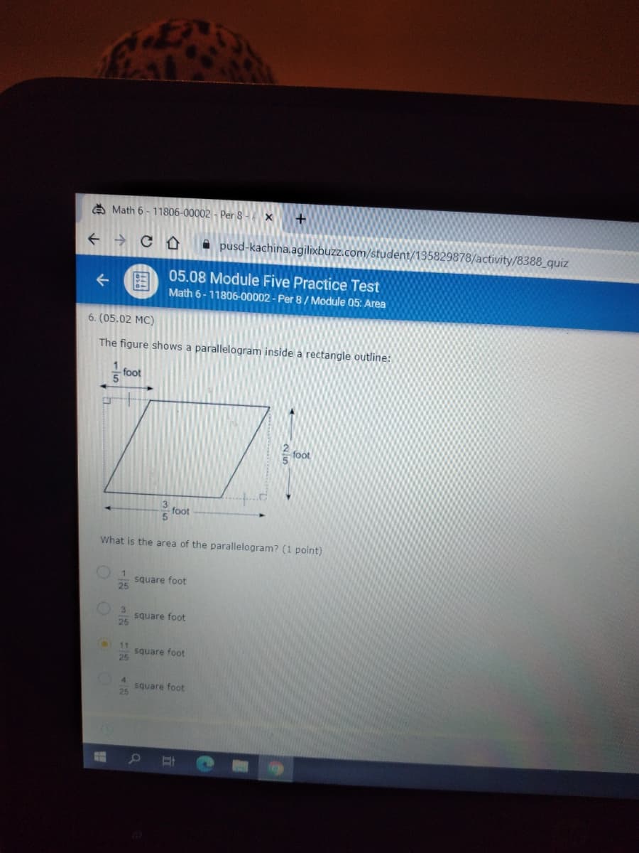 A Math 6 - 11806-00002 - Per 8 -x
+ → C O
A pusd-kachina.agilixbuzz.com/student/135829878/activity/8388_quiz
05.08 Module Five Practice Test
围
Math 6-11806-00002 - Per 8 / Module 05: Area
个
6. (05.02 MC)
The figure shows a parallelogram inside a rectangle outline:
foot
5
fot
foot
What is the area of the parallelogram? (1 point)
square foot
square foot
25
11
square foot
25
4.
square foot
25
