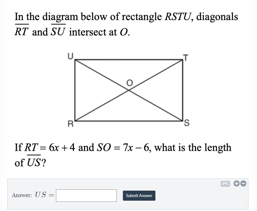 ### Problem Statement: Rectangle Diagonals Intersection

In the diagram below of rectangle \( RSTU \), diagonals \( \overline{RT} \) and \( \overline{SU} \) intersect at \( O \).

![Rectangle RSTU](diagram)

If \( \overline{RT} = 6x + 4 \) and \( \overline{SO} = 7x - 6 \), what is the length of \( \overline{US} \)?

**Diagram Explanation:**
- The diagram illustrates a rectangle labeled \( RSTU \) with its vertices \( R, S, T, \) and \( U \) forming the rectangle in a clockwise manner starting from the bottom left corner.
- Diagonals \( \overline{RT} \) and \( \overline{SU} \) intersect at point \( O \), dividing each diagonal into two equal segments.

**Mathematical Details:**
1. Given diagonal \( \overline{RT} = 6x + 4 \)
2. Given segment \( \overline{SO} = 7x - 6 \)
3. Since diagonals of a rectangle bisect each other, \( \overline{SO} \) is half of diagonal \( \overline{SU} \).

**Problem:**
Determine the length of \( \overline{US} \).

**Answer Box:**
___
Answer: \( \overline{US} = \) __________
___
[Submit Answer Button]

---

This educational content invites learners to solve for the length of \( \overline{US} \) using the given algebraic expressions for the diagonals and segment \( \overline{SO} \).