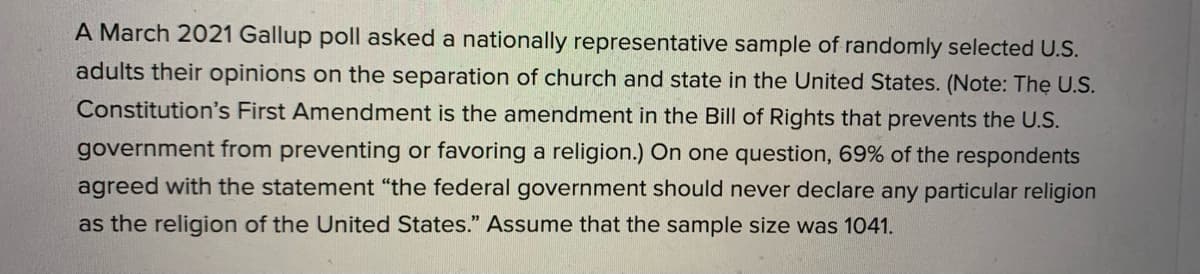 A March 2021 Gallup poll asked a nationally representative sample of randomly selected U.S.
adults their opinions on the separation of church and state in the United States. (Note: The U.S.
Constitution's First Amendment is the amendment in the Bill of Rights that prevents the U.S.
government from preventing or favoring a religion.) On one question, 69% of the respondents
agreed with the statement "the federal government should never declare any particular religion
as the religion of the United States." Assume that the sample size was 1041.
