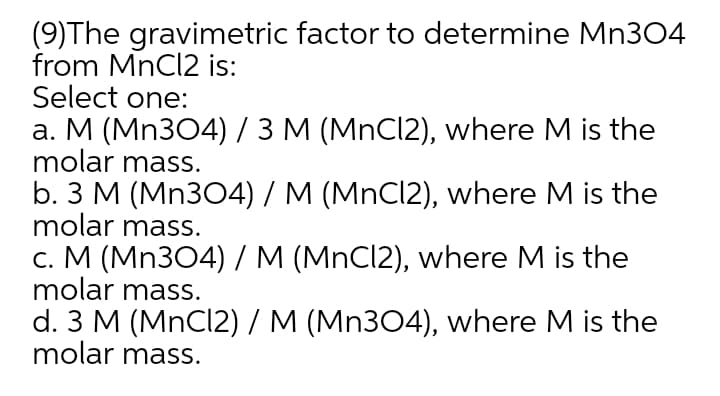 (9)The gravimetric factor to determine Mn304
from MnCl2 is:
Select one:
a. M (Mn304) / 3 M (MnCl2), where M is the
molar mass.
b. 3 M (Mn304) / M (MnCl2), where M is the
molar mass.
c. M (Mn304) / M (MnCl2), where M is the
molar mass.
d. 3 M (MnCl2) / M (Mn304), where M is the
molar mass.
