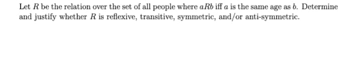 Let R be the relation over the set of all people where a Rb iff a is the same age as b. Determine
and justify whether R is reflexive, transitive, symmetric, and/or anti-symmetric.
