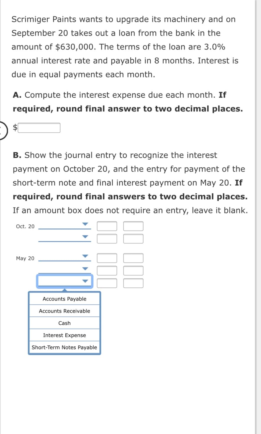 Scrimiger Paints wants to upgrade its machinery and on
September 20 takes out a loan from the bank in the
amount of $630,000. The terms of the loan are 3.0%
annual interest rate and payable in 8 months. Interest is
due in equal payments each month.
A. Compute the interest expense due each month. If
required, round final answer to two decimal places.
B. Show the journal entry to recognize the interest
payment on October 20, and the entry for payment of the
short-term note and final interest payment on May 20. If
required, round final answers to two decimal places.
If an amount box does not require an entry, leave it blank.
Oct. 20
May 20
Accounts Payable
Accounts Receivable
Cash
Interest Expense
Short-Term Notes Payable
