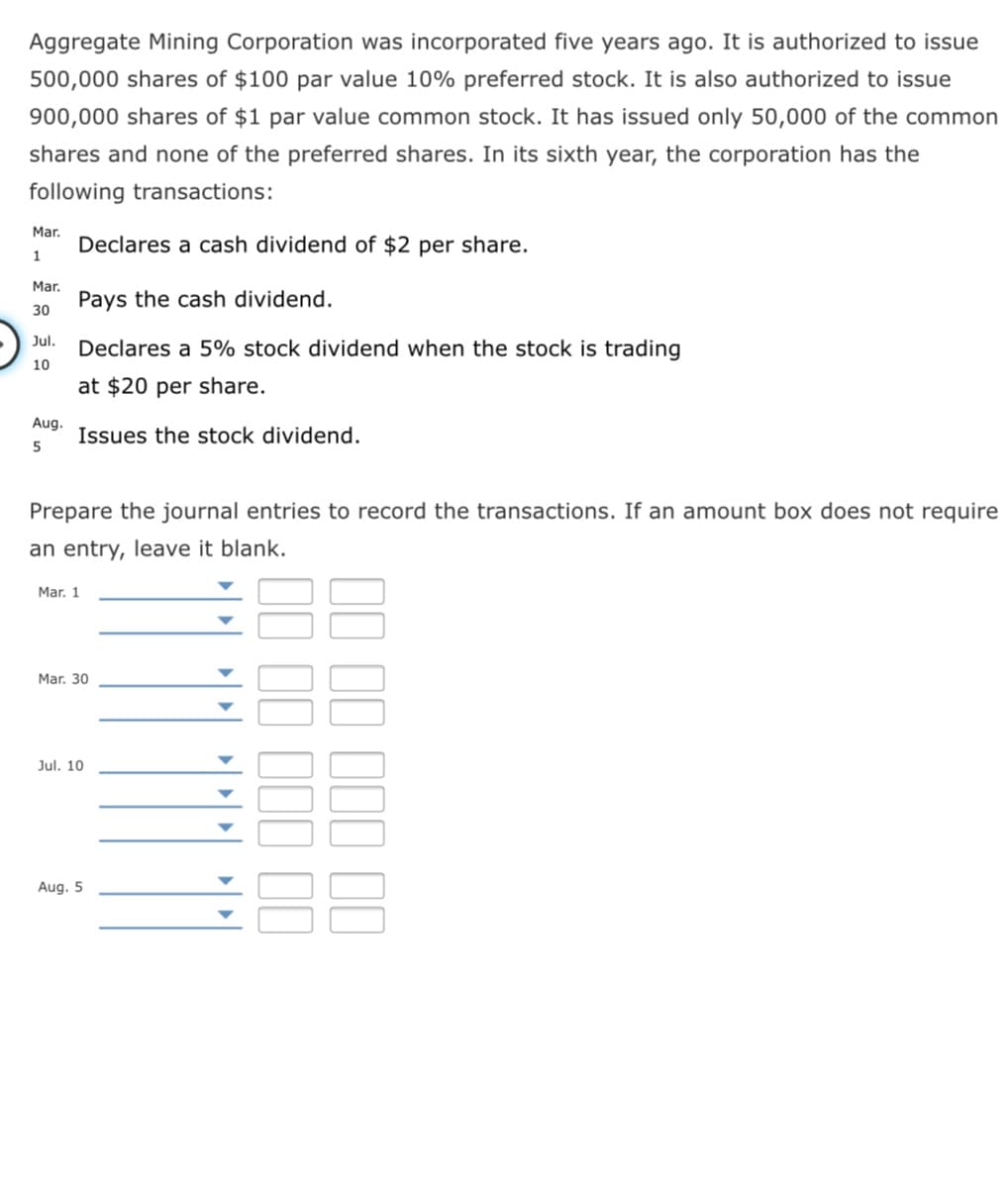 Aggregate Mining Corporation was incorporated five years ago. It is authorized to issue
500,000 shares of $100 par value 10% preferred stock. It is also authorized to issue
900,000 shares of $1 par value common stock. It has issued only 50,000 of the common
shares and none of the preferred shares. In its sixth year, the corporation has the
following transactions:
Mar.
Declares a cash dividend of $2 per share.
1
Mar.
Pays the cash dividend.
30
Jul.
Declares a 5% stock dividend when the stock is trading
10
at $20 per share.
Aug.
Issues the stock dividend.
5
Prepare the journal entries to record the transactions. If an amount box does not require
an entry, leave it blank.
Mar. 1
Mar. 30
Jul. 10
Aug. 5
II II III II
II III II
