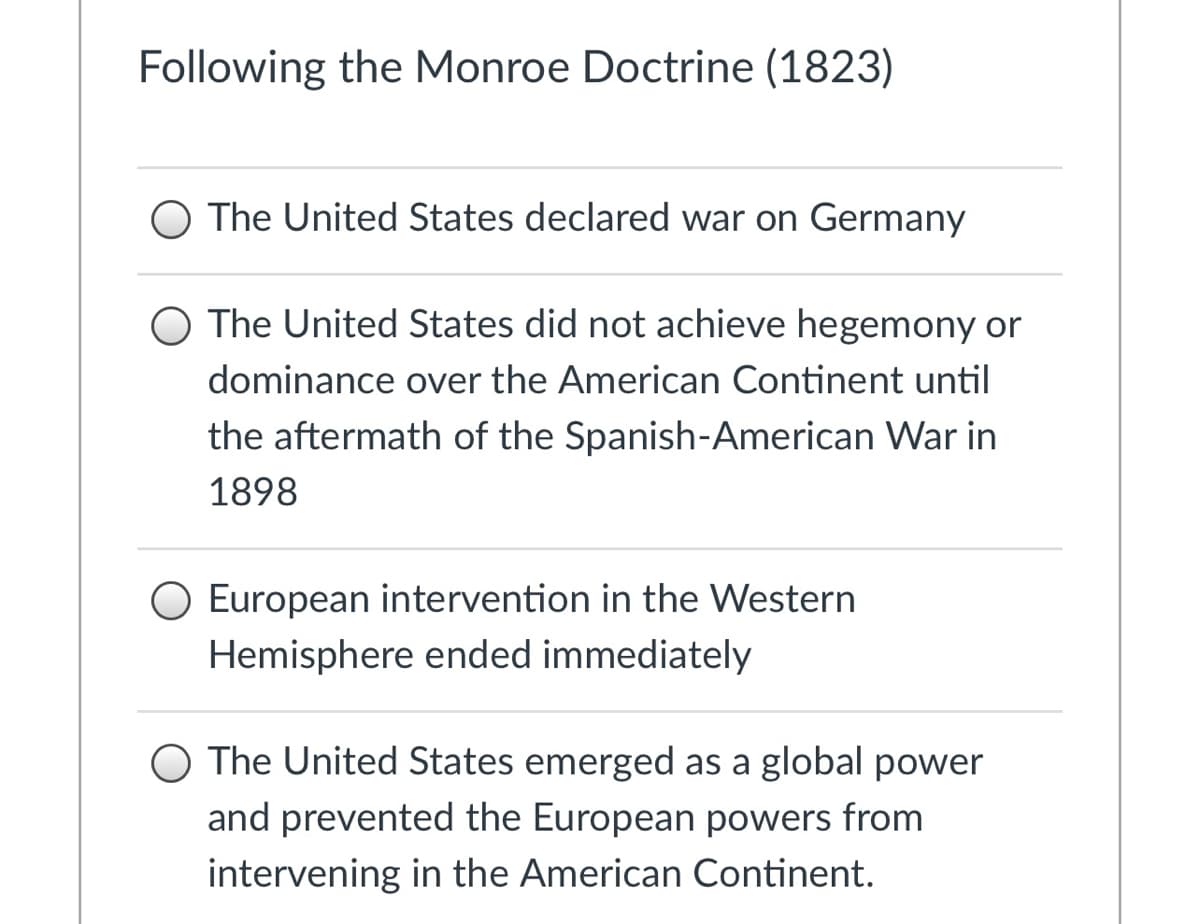 Following the Monroe Doctrine (1823)
The United States declared war on Germany
O The United States did not achieve hegemony or
dominance over the American Continent until
the aftermath of the Spanish-American War in
1898
European intervention in the Western
Hemisphere ended immediately
The United States emerged as a global power
and prevented the European powers from
intervening in the American Continent.
