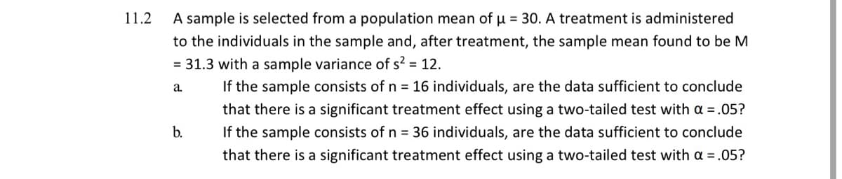 11.2
A sample is selected from a population mean of u = 30. A treatment is administered
to the individuals in the sample and, after treatment, the sample mean found to be M
= 31.3 with a sample variance of s? = 12.
If the sample consists of n = 16 individuals, are the data sufficient to conclude
a.
that there is a significant treatment effect using a two-tailed test with a =.05?
b.
If the sample consists of n = 36 individuals, are the data sufficient to conclude
that there is a significant treatment effect using a two-tailed test with a =.05?
