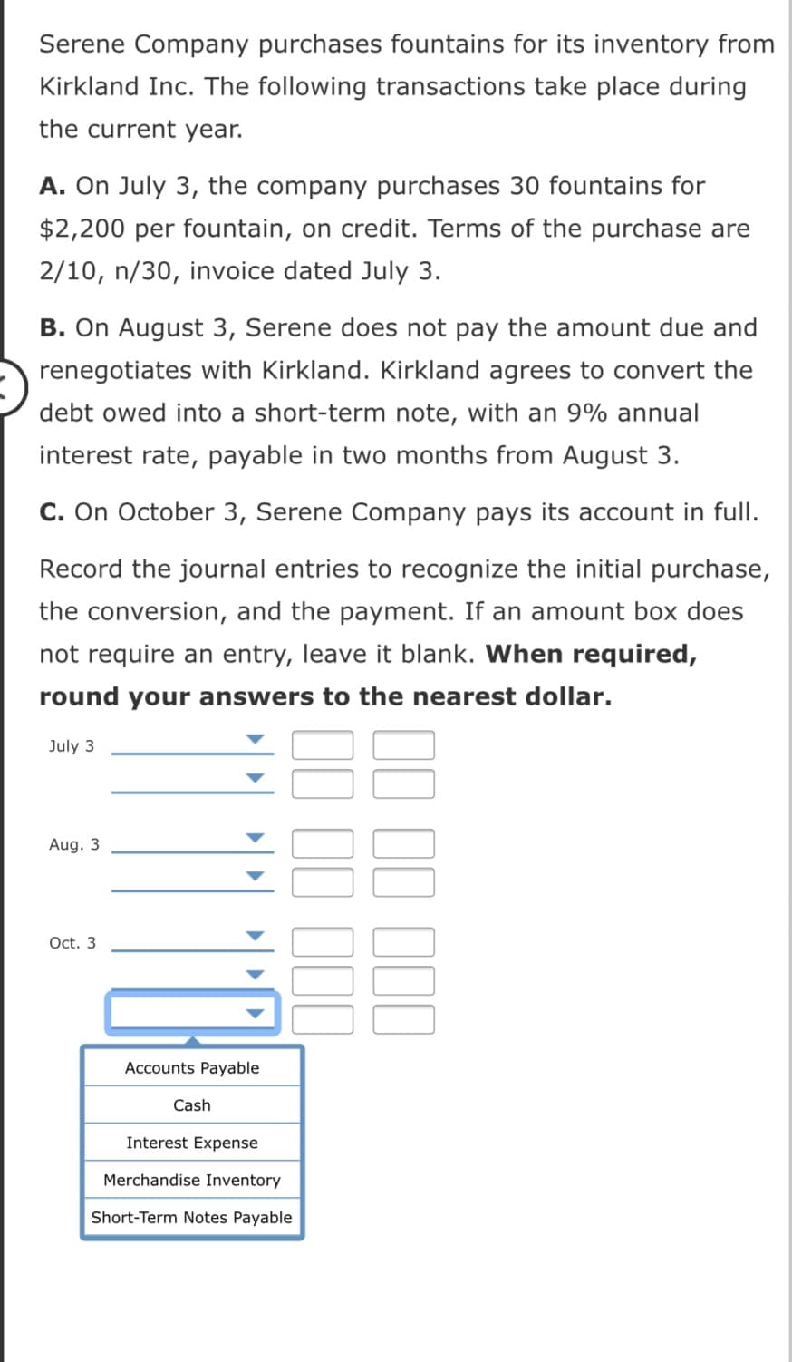 Serene Company purchases fountains for its inventory from
Kirkland Inc. The following transactions take place during
the current year.
A. On July 3, the company purchases 30 fountains for
$2,200 per fountain, on credit. Terms of the purchase are
2/10, n/30, invoice dated July 3.
B. On August 3, Serene does not pay the amount due and
renegotiates with Kirkland. Kirkland agrees to convert the
debt owed into a short-term note, with an 9% annual
interest rate, payable in two months from August 3.
C. On October 3, Serene Company pays its account in full.
Record the journal entries to recognize the initial purchase,
the conversion, and the payment. If an amount box does
not require an entry, leave it blank. When required,
round your answers to the nearest dollar.
July 3
Aug. 3
Oct. 3
Accounts Payable
Cash
Interest Expense
Merchandise Inventory
Short-Term Notes Payable
II II 1II
II II III
