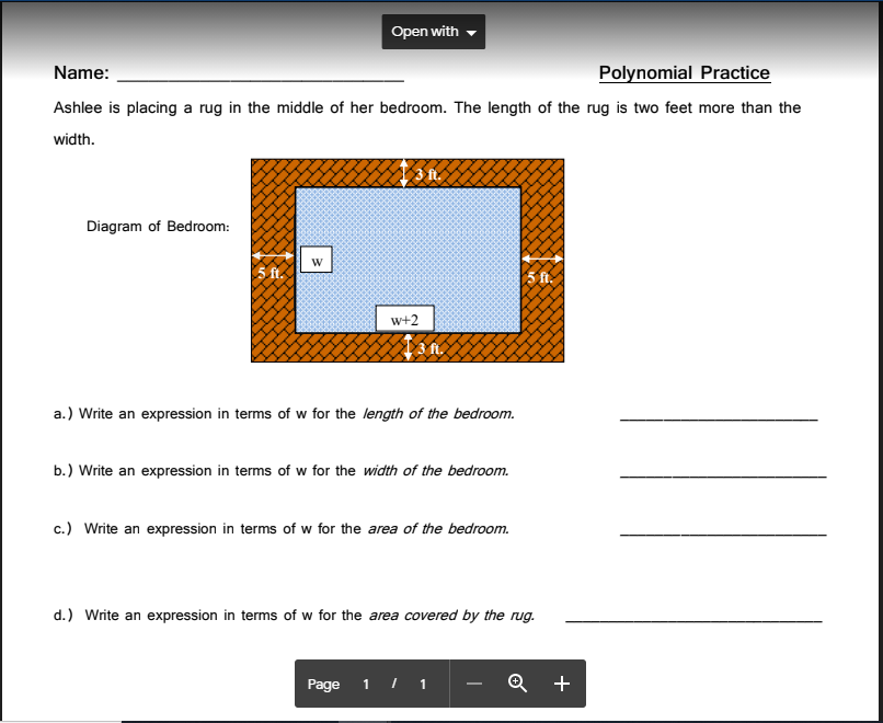 Open with
Name:
Polynomial Practice
Ashlee is placing a rug in the middle of her bedroom. The length of the rug is two feet more than the
width.
Diagram of Bedroom:
w+2
a.) Write an expression in terms of w for the length of the bedroom.
b.) Write an expression in terms of w for the width of the bedroom.
c.) Write an expression in terms of w for the area of the bedroom.
d.) Write an expression in terms of w for the area covered by the rug.
Page 1 I 1
+
