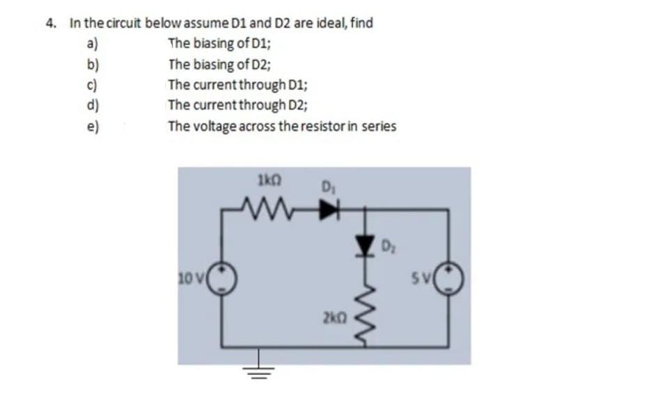 4. In the circuit below assume D1 and D2 are ideal, find
The biasing of D1;
The biasing of D2;
The current through D1;
The current through D2;
The voltage across the resistor in series
a)
b)
c)
e)
1k0
10 V
5V
2kQ
