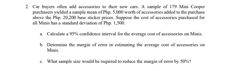 2. Car buyers often add accessories to their new cars. A sample of 179 Mini Cooper
purchasers yielded a sample mean of Php. 5,000 worth of accessories added to the purchase
above the Php. 20,200 base sticker prices. Suppose the cost of accessories purchased for
all Minis has a standard deviation of Php. 1,500.
a. Calculate a 95% confidence interval for the average cost of accessories on Minis.
b. Determine the margin of error in estimating the average cost of accessories on
Minis.
c. What sample size would be required to reduce the margin of error by 50%?
