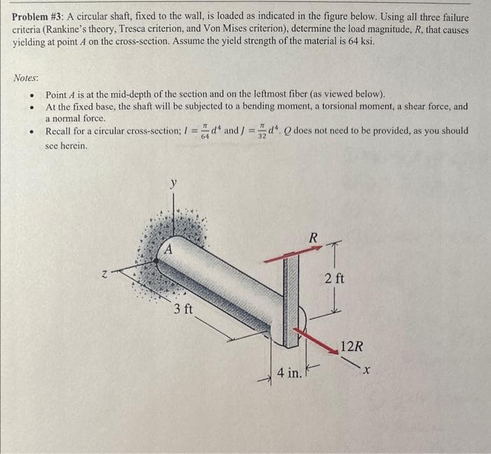 Problem #3: A circular shaft, fixed to the wall, is loaded as indicated in the figure below. Using all three failure
criteria (Rankine's theory, Tresca criterion, and Von Mises criterion), determine the load magnitude, R, that causes
yielding at point A on the cross-section. Assume the yield strength of the material is 64 ksi.
Notes:
.
.
●
Point A is at the mid-depth of the section and on the leftmost fiber (as viewed below).
At the fixed base, the shaft will be subjected to a bending moment, a torsional moment, a shear force, and
a normal force.
Recall for a circular cross-section; 1=d¹ and/=d. Q does not need to be provided, as you should
see herein.
A
3 ft
R
4 in. F
T
2 ft
12R
X