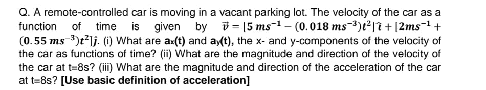 Q. A remote-controlled car is moving in a vacant parking lot. The velocity of the car as a
function
of
time is given by
v = [5 ms-1 – (0.018 ms-³)t²]î + [2ms¬1 +
(0.55 ms-³)t²]ĵ. (i) What are ax(t) and ay(t), the x- and y-components of the velocity of
the car as functions of time? (ii) What are the magnitude and direction of the velocity of
the car at t=8s? (iii) What are the magnitude and direction of the acceleration of the car
at t=8s? [Use basic definition of acceleration]
