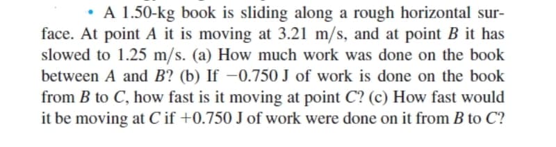 • A 1.50-kg book is sliding along a rough horizontal sur-
face. At point A it is moving at 3.21 m/s, and at point B it has
slowed to 1.25 m/s. (a) How much work was done on the book
between A and B? (b) If –0.750 J of work is done on the book
from B to C, how fast is it moving at point C? (c) How fast would
it be moving at C if +0.750 J of work were done on it from B to C?
